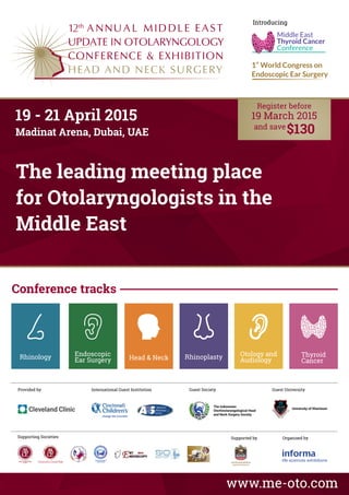 The leading meeting place
for Otolaryngologists in the
Middle East
www.me-oto.com
International Guest Institution Guest Society
The Indonesian
Otorhinolaryngological Head
and Neck Surgery Society
Guest University
University of Khartoum
ITALIAN CHAPTER
Supporting Societies Supported by Organised by
19 - 21 April 2015
Madinat Arena, Dubai, UAE
Provided by
Rhinology Head & Neck
Otology and
AudiologyRhinoplasty Thyroid
Cancer
Endoscopic
Ear Surgery
12
Introducing
Middle East
Thyroid Cancer
Conference
19 March 2015
Conference tracks
 
