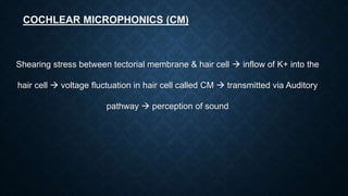 COCHLEAR MICROPHONICS (CM)
Shearing stress between tectorial membrane & hair cell  inflow of K+ into the
hair cell  voltage fluctuation in hair cell called CM  transmitted via Auditory
pathway  perception of sound
 
