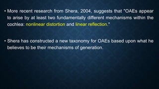 • More recent research from Shera, 2004, suggests that "OAEs appear
to arise by at least two fundamentally different mechanisms within the
cochlea: nonlinear distortion and linear reflection."
• Shera has constructed a new taxonomy for OAEs based upon what he
believes to be their mechanisms of generation.
 