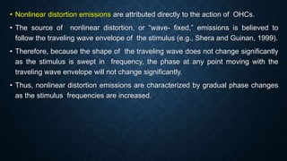 • Nonlinear distortion emissions are attributed directly to the action of OHCs.
• The source of nonlinear distortion, or “wave- fixed,” emissions is believed to
follow the traveling wave envelope of the stimulus (e.g., Shera and Guinan, 1999).
• Therefore, because the shape of the traveling wave does not change significantly
as the stimulus is swept in frequency, the phase at any point moving with the
traveling wave envelope will not change significantly.
• Thus, nonlinear distortion emissions are characterized by gradual phase changes
as the stimulus frequencies are increased.
 