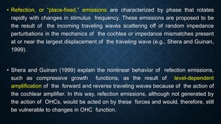 • Refection, or “place-fixed,” emissions are characterized by phase that rotates
rapidly with changes in stimulus frequency. These emissions are proposed to be
the result of the incoming traveling waves scattering off of random impedance
perturbations in the mechanics of the cochlea or impedance mismatches present
at or near the largest displacement of the traveling wave (e.g., Shera and Guinan,
1999).
• Shera and Guinan (1999) explain the nonlinear behavior of refection emissions,
such as compressive growth functions, as the result of level-dependent
amplification of the forward and reverse traveling waves because of the action of
the cochlear amplifier. In this way, refection emissions, although not generated by
the action of OHCs, would be acted on by these forces and would, therefore, still
be vulnerable to changes in OHC function.
 