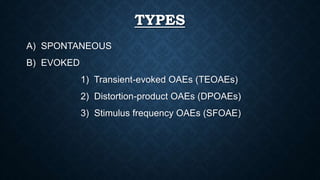 TYPES
A) SPONTANEOUS
B) EVOKED
1) Transient-evoked OAEs (TEOAEs)
2) Distortion-product OAEs (DPOAEs)
3) Stimulus frequency OAEs (SFOAE)
 