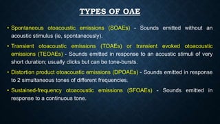 TYPES OF OAE
• Spontaneous otoacoustic emissions (SOAEs) - Sounds emitted without an
acoustic stimulus (ie, spontaneously).
• Transient otoacoustic emissions (TOAEs) or transient evoked otoacoustic
emissions (TEOAEs) - Sounds emitted in response to an acoustic stimuli of very
short duration; usually clicks but can be tone-bursts.
• Distortion product otoacoustic emissions (DPOAEs) - Sounds emitted in response
to 2 simultaneous tones of different frequencies.
• Sustained-frequency otoacoustic emissions (SFOAEs) - Sounds emitted in
response to a continuous tone.
 