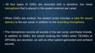 • All four types of OAEs are recorded with a sensitive, low noise
microphone that is placed in the sealed external ear canal.
• When OAEs are evoked, the sealed probe includes a tube for sound
delivery to the ear canal, in addition to the recording microphone.
• The microphone records all sounds in the ear canal, and these include,
in addition to OAEs, the sound evoking the OAEs when TEOAEs or
DPOAEs are recorded, as well as other patient-generated and ambient
sounds.
 
