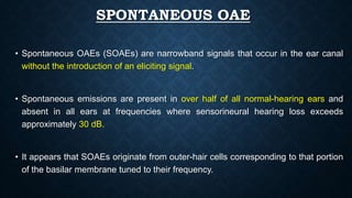 SPONTANEOUS OAE
• Spontaneous OAEs (SOAEs) are narrowband signals that occur in the ear canal
without the introduction of an eliciting signal.
• Spontaneous emissions are present in over half of all normal-hearing ears and
absent in all ears at frequencies where sensorineural hearing loss exceeds
approximately 30 dB.
• It appears that SOAEs originate from outer-hair cells corresponding to that portion
of the basilar membrane tuned to their frequency.
 