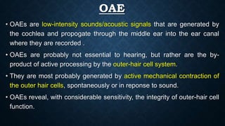 OAE
• OAEs are low-intensity sounds/acoustic signals that are generated by
the cochlea and propogate through the middle ear into the ear canal
where they are recorded .
• OAEs are probably not essential to hearing, but rather are the by-
product of active processing by the outer-hair cell system.
• They are most probably generated by active mechanical contraction of
the outer hair cells, spontaneously or in reponse to sound.
• OAEs reveal, with considerable sensitivity, the integrity of outer-hair cell
function.
 