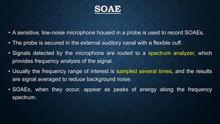 SOAE
• A sensitive, low-noise microphone housed in a probe is used to record SOAEs.
• The probe is secured in the external auditory canal with a flexible cuff.
• Signals detected by the microphone are routed to a spectrum analyzer, which
provides frequency analysis of the signal.
• Usually the frequency range of interest is sampled several times, and the results
are signal averaged to reduce background noise.
• SOAEs, when they occur, appear as peaks of energy along the frequency
spectrum.
 
