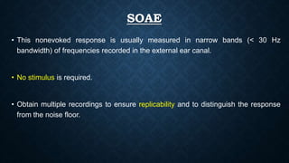 SOAE
• This nonevoked response is usually measured in narrow bands (< 30 Hz
bandwidth) of frequencies recorded in the external ear canal.
• No stimulus is required.
• Obtain multiple recordings to ensure replicability and to distinguish the response
from the noise floor.
 