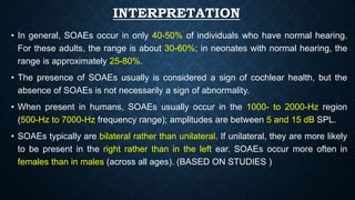 INTERPRETATION
• In general, SOAEs occur in only 40-50% of individuals who have normal hearing.
For these adults, the range is about 30-60%; in neonates with normal hearing, the
range is approximately 25-80%.
• The presence of SOAEs usually is considered a sign of cochlear health, but the
absence of SOAEs is not necessarily a sign of abnormality.
• When present in humans, SOAEs usually occur in the 1000- to 2000-Hz region
(500-Hz to 7000-Hz frequency range); amplitudes are between 5 and 15 dB SPL.
• SOAEs typically are bilateral rather than unilateral. If unilateral, they are more likely
to be present in the right rather than in the left ear. SOAEs occur more often in
females than in males (across all ages). (BASED ON STUDIES )
 