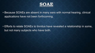 SOAE
• Because SOAEs are absent in many ears with normal hearing, clinical
applications have not been forthcoming.
• Efforts to relate SOAEs to tinnitus have revealed a relationship in some,
but not many subjects who have both.
 