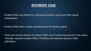 EVOKED OAE
• Evoked OAEs are elicited by a stimulus and occur during and after signal
presentation.
• Evoked OAEs bear a close resemblance to the eliciting signal.
• There are several classes of evoked OAEs, two of which have proven to be useful
clinically: transient-evoked OAEs (TEOAEs) and distortion-product OAEs
(DPOAEs)
 