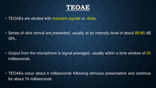 TEOAE
• TEOAEs are elicited with transient signals or clicks.
• Series of click stimuli are presented, usually at an intensity level of about 80-85 dB
SPL.
• Output from the microphone is signal averaged, usually within a time window of 20
milliseconds.
• TEOAEs occur about 4 milliseconds following stimulus presentation and continue
for about 10 milliseconds.
 