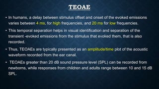 TEOAE
• In humans, a delay between stimulus offset and onset of the evoked emissions
varies between 4 ms, for high frequencies, and 20 ms for low frequencies.
• This temporal separation helps in visual identification and separation of the
transient -evoked emissions from the stimulus that evoked them, that is also
recorded.
• Thus, TEOAEs are typically presented as an amplitude/time plot of the acoustic
waveform recorded from the ear canal.
• TEOAEs greater than 20 dB sound pressure level (SPL) can be recorded from
newborns, while responses from children and adults range between 10 and 15 dB
SPL.
 