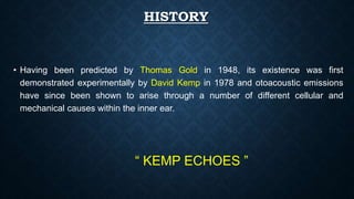 HISTORY
• Having been predicted by Thomas Gold in 1948, its existence was first
demonstrated experimentally by David Kemp in 1978 and otoacoustic emissions
have since been shown to arise through a number of different cellular and
mechanical causes within the inner ear.
“ KEMP ECHOES ”
 