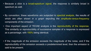 • Because a click is a broad-spectrum signal, the response is similarly broad in
spectrum as well.
• By convention, these waveforms are subjected to spectral analysis, the results of
which are often shown in a graph depicting the amplitude-versus-frequency
components of the emission.
• One important aspect of TEOAE analysis is the reproducibility of the response.
This similarity or reproducibility of successive samples of a response is expressed
as a percentage, with 100% being identical.
• If the magnitude of the emission exceeds the magnitude of the noise, and if the
reproducibility of the emission exceeds a predetermined level, then the emission is
said to be present.
 
