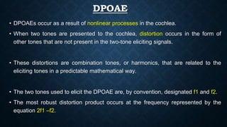 DPOAE
• DPOAEs occur as a result of nonlinear processes in the cochlea.
• When two tones are presented to the cochlea, distortion occurs in the form of
other tones that are not present in the two-tone eliciting signals.
• These distortions are combination tones, or harmonics, that are related to the
eliciting tones in a predictable mathematical way.
• The two tones used to elicit the DPOAE are, by convention, designated f1 and f2.
• The most robust distortion product occurs at the frequency represented by the
equation 2f1 –f2.
 