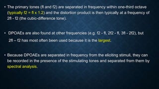 • The primary tones (fl and f2) are separated in frequency within one-third octave
(typically f2 = fl x 1.2) and the distortion product is then typically at a frequency of
2fl - f2 (the cubic-difference tone).
• DPOAEs are also found at other frequencies (e.g. f2 - fl, 2f2 - fl, 3fl - 2f2), but
2fl – f2 has most often been used because it is the largest.
• Because DPOAEs are separated in frequency from the eliciting stimuli, they can
be recorded in the presence of the stimulating tones and separated from them by
spectral analysis.
 
