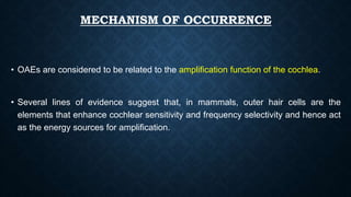 MECHANISM OF OCCURRENCE
• OAEs are considered to be related to the amplification function of the cochlea.
• Several lines of evidence suggest that, in mammals, outer hair cells are the
elements that enhance cochlear sensitivity and frequency selectivity and hence act
as the energy sources for amplification.
 