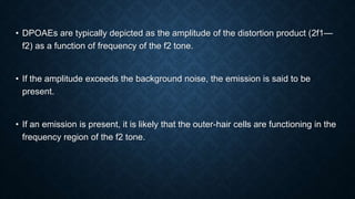 • DPOAEs are typically depicted as the amplitude of the distortion product (2f1—
f2) as a function of frequency of the f2 tone.
• If the amplitude exceeds the background noise, the emission is said to be
present.
• If an emission is present, it is likely that the outer-hair cells are functioning in the
frequency region of the f2 tone.
 