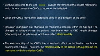 • Stimulus delivered to the ear invokes movement of the basilar membrane,
which in turn causes the OHCs to move, or be deflected.
• When the OHCs move, their stereocilia bend in one direction or the other.
• Ions rush in and rush out, changing the membrane potential within the hair cell. The
changes in voltage across the plasma membrane lead to OHC length changes
(shortening and lengthening), which are called electromotility.
• The electromotility of the OHCs has a feedback effect on the basilar membrane,
causing it to vibrate. Therefore, the electromotility of the OHCs is thought to be the
mechanism which underlies OAEs.
 