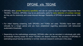 • DPOAEs allow greater frequency specificity and can be used to record at higher frequencies than
TEOAEs. Therefore, DPOAEs may be as particularly useful for early detection of cochlear damage
as they are for ototoxicity and noise-induced damage. Reliability of DPOAEs is greatest above 1000
Hz.
• For infant hearing screening, both DPOAEs and TOAEs are used. TEOAEs have been used
clinically for a longer period and are more established regarding association with behavioral
audiometric thresholds.
• Depending on the methodology employed, DPOAEs often can be recorded in individuals with mild-
to-moderate hearing losses for whom TEOAEs are absent; however, the accuracy of DPOAEs in
estimating actual hearing sensitivity is not fully resolved (research continues in this area).
DPOAE v/s TEOAE
 