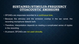 SUSTAINED/STIMULUS-FREQUENCY
OTOACOUSTIC EMISSIONS
• SFOAEs are responses recorded to a continuous tone.
• Because the stimulus and the emission overlap in the ear canal, the
recording microphone detects both.
• Therefore, interpretation depends on reading a complicated series of ripples
in the recording.
• At present, SFOAEs are not used clinically.
 