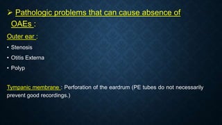  Pathologic problems that can cause absence of
OAEs :
Outer ear :
• Stenosis
• Otitis Externa
• Polyp
Tympanic membrane : Perforation of the eardrum (PE tubes do not necessarily
prevent good recordings.)
 