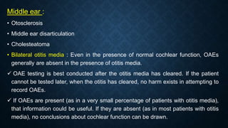 Middle ear :
• Otosclerosis
• Middle ear disarticulation
• Cholesteatoma
• Bilateral otitis media : Even in the presence of normal cochlear function, OAEs
generally are absent in the presence of otitis media.
 OAE testing is best conducted after the otitis media has cleared. If the patient
cannot be tested later, when the otitis has cleared, no harm exists in attempting to
record OAEs.
 If OAEs are present (as in a very small percentage of patients with otitis media),
that information could be useful. If they are absent (as in most patients with otitis
media), no conclusions about cochlear function can be drawn.
 