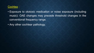 Cochlea :
• Exposure to ototoxic medication or noise exposure (including
music): OAE changes may precede threshold changes in the
conventional frequency range.
• Any other cochlear pathology.
 