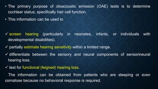 • The primary purpose of otoacoustic emission (OAE) tests is to determine
cochlear status, specifically hair cell function.
• This information can be used to
 screen hearing (particularly in neonates, infants, or individuals with
developmental disabilities).
 partially estimate hearing sensitivity within a limited range.
 differentiate between the sensory and neural components of sensorineural
hearing loss.
 test for functional (feigned) hearing loss.
The information can be obtained from patients who are sleeping or even
comatose because no behavioral response is required.
 