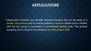 APPLICATIONS
• Otoacoustic emissions are clinically important because they are the basis of a
simple, non-invasive test for hearing defects in newborn babies and in children
who are too young to cooperate in conventional hearing tests. The primary
screening tool is a test for the presence of a click-evoked OAE.
 