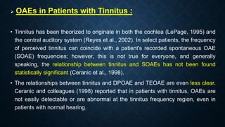  OAEs in Patients with Tinnitus :
• Tinnitus has been theorized to originate in both the cochlea (LePage, 1995) and
the central auditory system (Reyes et al., 2002). In select patients, the frequency
of perceived tinnitus can coincide with a patient's recorded spontaneous OAE
(SOAE) frequencies; however, this is not true for everyone, and generally
speaking, the relationship between tinnitus and SOAEs has not been found
statistically significant (Ceranic et al., 1998).
• The relationships between tinnitus and DPOAE and TEOAE are even less clear.
Ceranic and colleagues (1998) reported that in patients with tinnitus, OAEs are
not easily detectable or are abnormal at the tinnitus frequency region, even in
patients with normal hearing.
 