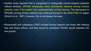 • Another study reported that in comparison to otologically normal subjects (patients
without tinnitus), DPOAE amplitudes were consistently reduced among tinnitus
patients, even if the patient had audiometrically normal hearing. The decrement in
DPOAEs among tinnitus patients was most pronounced in the 4000-7000 Hz region
(Shiomi et al., 1997); however, this is not always the case.
• Rosanowski and colleagues (1997) divided tinnitus patients into those with hearing
loss and those without, and they found no consistent TEOAE results between the
two groups.
 