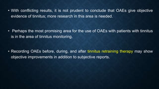 • With conflicting results, it is not prudent to conclude that OAEs give objective
evidence of tinnitus; more research in this area is needed.
• Perhaps the most promising area for the use of OAEs with patients with tinnitus
is in the area of tinnitus monitoring.
• Recording OAEs before, during, and after tinnitus retraining therapy may show
objective improvements in addition to subjective reports.
 