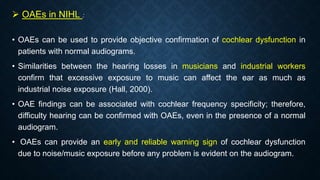  OAEs in NIHL :
• OAEs can be used to provide objective confirmation of cochlear dysfunction in
patients with normal audiograms.
• Similarities between the hearing losses in musicians and industrial workers
confirm that excessive exposure to music can affect the ear as much as
industrial noise exposure (Hall, 2000).
• OAE findings can be associated with cochlear frequency specificity; therefore,
difficulty hearing can be confirmed with OAEs, even in the presence of a normal
audiogram.
• OAEs can provide an early and reliable warning sign of cochlear dysfunction
due to noise/music exposure before any problem is evident on the audiogram.
 