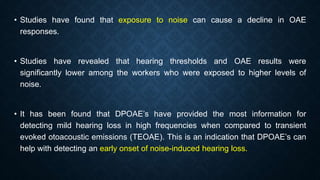 • Studies have found that exposure to noise can cause a decline in OAE
responses.
• Studies have revealed that hearing thresholds and OAE results were
significantly lower among the workers who were exposed to higher levels of
noise.
• It has been found that DPOAE’s have provided the most information for
detecting mild hearing loss in high frequencies when compared to transient
evoked otoacoustic emissions (TEOAE). This is an indication that DPOAE’s can
help with detecting an early onset of noise-induced hearing loss.
 