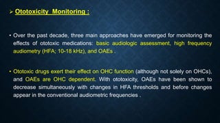  Ototoxicity Monitoring :
• Over the past decade, three main approaches have emerged for monitoring the
effects of ototoxic medications: basic audiologic assessment, high frequency
audiometry (HFA; 10-18 kHz), and OAEs .
• Ototoxic drugs exert their effect on OHC function (although not solely on OHCs),
and OAEs are OHC dependent. With ototoxicity, OAEs have been shown to
decrease simultaneously with changes in HFA thresholds and before changes
appear in the conventional audiometric frequencies .
 