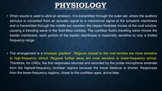 PHYSIOLOGY
• When sound is used to elicit an emission, it is transmitted through the outer ear, where the auditory
stimulus is converted from an acoustic signal to a mechanical signal at the tympanic membrane
and is transmitted through the middle ear ossicles; the stapes footplate moves at the oval window,
causing a traveling wave in the fluid-filled cochlea. The cochlear fluid's traveling wave moves the
basilar membrane; each portion of the basilar membrane is maximally sensitive to only a limited
frequency range.
• The arrangement is a tonotopic gradient . Regions closest to the oval window are more sensitive
to high-frequency stimuli. Regions further away are most sensitive to lower-frequency stimuli.
Therefore, for OAEs, the first responses returned and recorded by the probe microphone emanate
from the highest-frequency cochlear regions because the travel distance is shorter. Responses
from the lower-frequency regions, closer to the cochlear apex, arrive later.
 