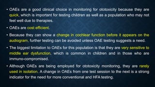 • OAEs are a good clinical choice in monitoring for ototoxicity because they are
quick, which is important for testing children as well as a population who may not
feel well due to therapies.
• OAEs are cost efficient.
• Because they can show a change in cochlear function before it appears on the
audiogram, further testing can be avoided unless OAE testing suggests a need.
• The biggest limitation to OAEs for this population is that they are very sensitive to
middle ear dysfunction, which is common in children and in those who are
immuno-compromised.
• Although OAEs are being employed for ototoxicity monitoring, they are rarely
used in isolation. A change in OAEs from one test session to the next is a strong
indicator for the need for more conventional and HFA testing.
 