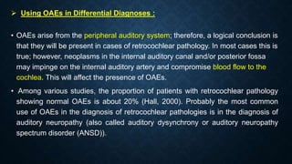  Using OAEs in Differential Diagnoses :
• OAEs arise from the peripheral auditory system; therefore, a logical conclusion is
that they will be present in cases of retrocochlear pathology. In most cases this is
true; however, neoplasms in the internal auditory canal and/or posterior fossa
may impinge on the internal auditory artery and compromise blood flow to the
cochlea. This will affect the presence of OAEs.
• Among various studies, the proportion of patients with retrocochlear pathology
showing normal OAEs is about 20% (Hall, 2000). Probably the most common
use of OAEs in the diagnosis of retrocochlear pathologies is in the diagnosis of
auditory neuropathy (also called auditory dysynchrony or auditory neuropathy
spectrum disorder (ANSD)).
 