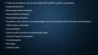  Following conditions may be associated with pediatric auditory neuropathy :
• Hyperbilirubinemia
• Neurodegenerative diseases
• Neurometabolic diseases
• Demyelinating diseases
• Hereditary motor sensory neuropathologies (eg, Charcot-Marie-Tooth diseases with deafness)
• Inflammatory neuropathy
• Hydrocephalus
• Severe and/or pervasive developmental delay
• Ischemic-hypoxic neuropathy
• Encephalopathy
• Meningitis
• Cerebral palsy
 