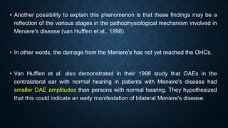 • Another possibility to explain this phenomenon is that these findings may be a
reflection of the various stages in the pathophysiological mechanism involved in
Meniere's disease (van Hufflen et al., 1998).
• In other words, the damage from the Meniere's has not yet reached the OHCs.
• Van Hufflen et al. also demonstrated in their 1998 study that OAEs in the
contralateral ear with normal hearing in patients with Meniere's disease had
smaller OAE amplitudes than persons with normal hearing. They hypothesized
that this could indicate an early manifestation of bilateral Meniere's disease.
 
