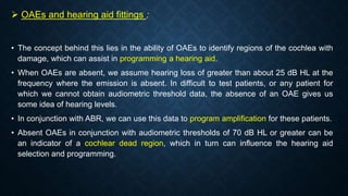  OAEs and hearing aid fittings :
• The concept behind this lies in the ability of OAEs to identify regions of the cochlea with
damage, which can assist in programming a hearing aid.
• When OAEs are absent, we assume hearing loss of greater than about 25 dB HL at the
frequency where the emission is absent. In difficult to test patients, or any patient for
which we cannot obtain audiometric threshold data, the absence of an OAE gives us
some idea of hearing levels.
• In conjunction with ABR, we can use this data to program amplification for these patients.
• Absent OAEs in conjunction with audiometric thresholds of 70 dB HL or greater can be
an indicator of a cochlear dead region, which in turn can influence the hearing aid
selection and programming.
 