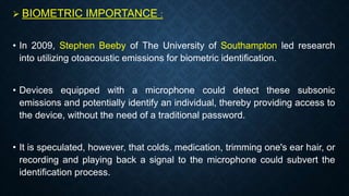  BIOMETRIC IMPORTANCE :
• In 2009, Stephen Beeby of The University of Southampton led research
into utilizing otoacoustic emissions for biometric identification.
• Devices equipped with a microphone could detect these subsonic
emissions and potentially identify an individual, thereby providing access to
the device, without the need of a traditional password.
• It is speculated, however, that colds, medication, trimming one's ear hair, or
recording and playing back a signal to the microphone could subvert the
identification process.
 