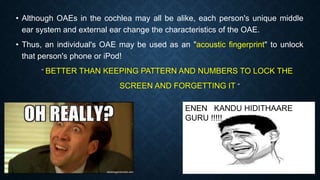 • Although OAEs in the cochlea may all be alike, each person's unique middle
ear system and external ear change the characteristics of the OAE.
• Thus, an individual's OAE may be used as an "acoustic fingerprint" to unlock
that person's phone or iPod!
“ BETTER THAN KEEPING PATTERN AND NUMBERS TO LOCK THE
SCREEN AND FORGETTING IT ”
ENEN KANDU HIDITHAARE
GURU !!!!!
 