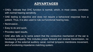 ADVANTAGES
• OAEs indicate that OHC function is normal, which, in most cases, correlates
with normal hearing sensitivity.
• OAE testing is objective and does not require a behavioral response from a
patient. Thus, it is also used to rule out functional hearing loss.
• Noninvasive .
• Easy to do and quick.
• Provides rapid results.
• OAE also tells us to some extent that the conductive mechanism of the ear is
functioning properly. This includes proper forward and reverse transmission, no
blockage of the external auditory canal, normal tympanic membrane movement,
and a functioning impedance matching system.
 
