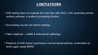 LIMITATIONS
• OAE testing does not evaluate the inner hair cells (IHC), nVIII, ascending central
auditory pathway, or auditory processing function.
• Surrounding sounds can distort readings .
• False negatives – middle & external ear pathology.
• Presence of OAE doesn’t guarantee a normal neural pathway, confirmation of
which again needs BERA.
 