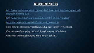 REFERENCES
• http://www.audiologyonline.com/articles/otoacoustic-emissions-beyond-
newborn-hearing-838
• http://emedicine.medscape.com/article/835943-overview#a5
• https://en.wikipedia.org/wiki/Otoacoustic_emission
• Scott brown’s otorhinolaryngology, head & neck surgery(7TH edition).
• Cummings otolaryngology & head & neck surgery (6th edition).
• Glasscock-shambaugh surgery of the ear (6th edition).
 