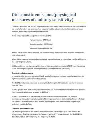 Otoacoustic emissions(physiogical 
measures of auditory sensitivity) 
Otoacustic emissions are acoustic singnals emitted from the cochlea to the middle ear & the external 
ear canal where they are recorded.They are generated by active mechanical contraction of outer 
hair cells, spontaneously or in response to sound. 
There ar four types of OAEs:spontaneous OAEs(SOAE) 
Transient evoked OAE(TOAE) 
Distortion product OAE(DPOAE) 
Stimulus frequency OAE(SFOAE) 
All four are recorded with a sensitive ,low noise recording microphone that is placed in the sealed 
external ear canal. 
When OAE are evoked ,the sealed probe include a sound delivery to external ear canal in addition to 
the recording microphone. 
Middle ear &inner ear disease might reduce or block acoustic transmission of OAE from the cochlea 
to the recording microphone. So tympanometry is done before OAE recording. 
Transient-evoked emissions 
In human a delay between stimulus offset & onset of the evoked emission varies between 4ms for 
high frenquencies,& 20ms for low frequencies. 
The TEOAE are typically presented as an amplitude/time plot of the acoustic waveform recorded 
from ear canal. 
TEOAEs greater than 20db sound pressure level(SPL) can be recorded from newborn,while response 
from children & adult range between 10 &15dbSPL. 
TEOAEs can be altered in the presence of contralateral stimulation.Typically the effect of 
contralateral stimulation is an attenuation of the response which is attributed to efferent effects on 
the cochlea.The attenuation is most evident beginning 8ms after stimulus onset suggesting a 
brainstem mediated effect. 
Distortion product emissions: 
DPOAEs are generated in the cochlea in response to two simultaneous pure tone stimuli. The 
primary tones (f1&f2) are separated in frequency within 1/3rd octave(typically f2= f1×1.2)& the 
distortion product is then typically at a frequency of 2f1-f2. 
 