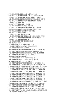 579 - PEUGEOT ALL BOSCH ME 7.4.6 PEG
580 - PEUGEOT ALL BOSCH ME 7.4.6 PEG EEPROM
581 - PEUGEOT ALL MAGNETTI MARELLI 48P2
582 - PEUGEOT ALL MAGNETTI MARELLI IAW 48P.10
583 - PEUGEOT BERLINGO HDI SIEMENS SID 801
584 - PEUGEOT BOXER 2.2 -
585 - PEUGEOT BOXER 278-484
586 - PEUGEOT HDI EURO 2 BOSCH
587 - PEUGEOT HDI SERIES BOSCH 0 281 012 982
588 - PEUGEOT HDI SERIES BOSCH EDC16 CEM
589 - PEUGEOT HDI SIEMENS SID 803A
590 - PEUGEOT JTD BOSCH
591 - PEUGEOT JUMPER 277-346
592 - PEUGEOT PARTNER BOSCH 0 281 010 360 STEP1
593 - PEUGEOT PARTNER BOSCH 0 281 010 360 STEP2
594 - PEUGEOT PARTNER BSI
595 - PEUGEOT PARTNER SIEMENS
596 - PORSCHE 911 -
597 - RENAULT ALL BOSCH ME 7.4.6
598 - RENAULT ALL SIEMENS SILICONED
599 - RENAULT CLIO DELPHI
600 - RENAULT CLIO DCI BOSCH X XXX XXX 501-470
601 - RENAULT CLIO DTI BOSCH X XXX XXX 878
602 - RENAULT CLIO SIEMENS SAFIR 1,2 SILICONED
603 - RENAULT CLIO SIEMENS SIRIUS32
604 - RENAULT CLIO TDI -
605 - RENAULT DIESEL BOSCH EDC 15
606 - RENAULT DIESEL BOSCH EDC 15 VER2
607 - RENAULT DTI ALL IN 24C02
608 - RENAULT ESCAPE DTI BOSCH X XXX XXX 826
609 - RENAULT KANGOO DTI BOSCH X XXX XXX 878
610 - RENAULT KANGOO SIEMENS SAFIR 1,2 SILICONED
611 - RENAULT LAGUNA DTI BOSCH X XXX XXX 766
612 - RENAULT LAGUNA DTI BOSCH X XXX XXX 955
613 - RENAULT MASTER DTI BOSCH X XXX XXX 142
614 - RENAULT MEGANE DTI BOSCH X XXX XXX 488
615 - RENAULT MEGANE DTI BOSCH X XXX XXX 699
616 - RENAULT MEGANE DTI BOSCH X XXX XXX 877
617 - RENAULT MEGANE DTI BOSCH X XXX XXX 934
618 - RENAULT MEGANE DTI BOSCH X XXX XXX 969
619 - RENAULT MEGANE SIEMENS SAFIR 1,2 SILICONED
620 - RENAULT MEGANE TD BOSCH X XXX XXX 077
621 - RENAULT SCENIC DTI BOSCH X XXX XXX 077
622 - RENAULT SCENIC DTI BOSCH X XXX XXX 669
623 - RENAULT SCENIC DTI BOSCH X XXX XXX 809
624 - RENAULT TWINGO SIEMENS SAFIR 1,2 SILICONED
625 - ROVER 200 MKC 10 40 22
 